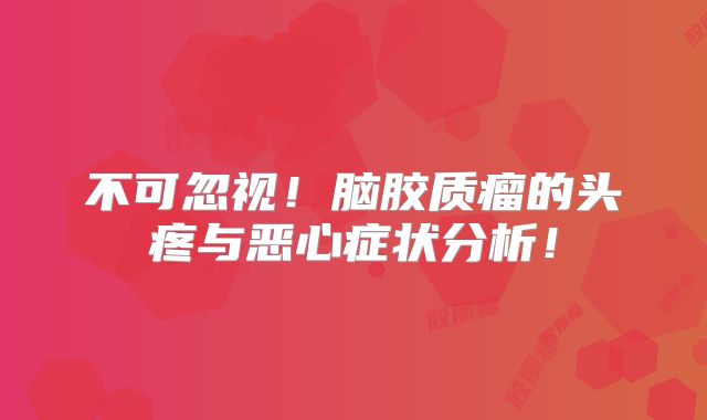 不可忽视！脑胶质瘤的头疼与恶心症状分析！