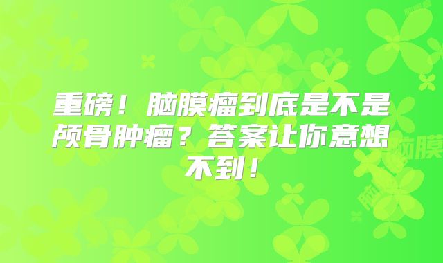 重磅！脑膜瘤到底是不是颅骨肿瘤？答案让你意想不到！