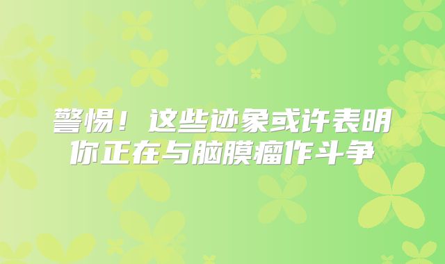 警惕！这些迹象或许表明你正在与脑膜瘤作斗争