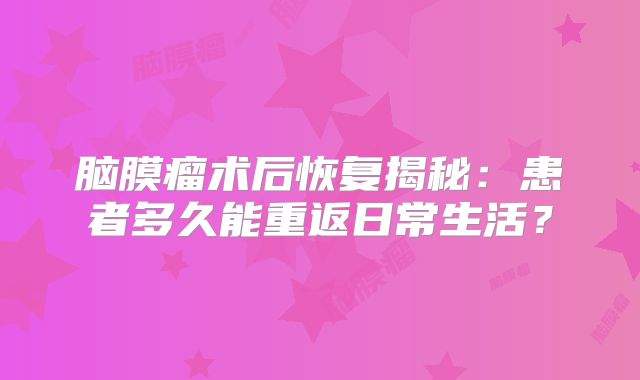 脑膜瘤术后恢复揭秘：患者多久能重返日常生活？