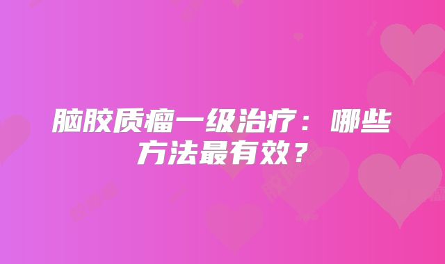 脑胶质瘤一级治疗：哪些方法最有效？