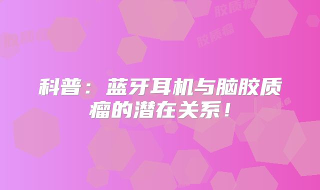 科普：蓝牙耳机与脑胶质瘤的潜在关系！