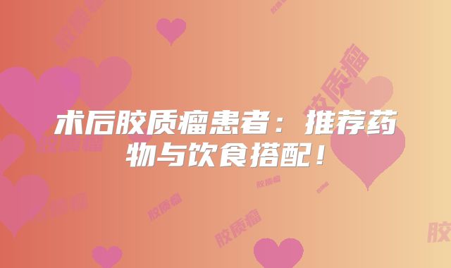 术后胶质瘤患者：推荐药物与饮食搭配！