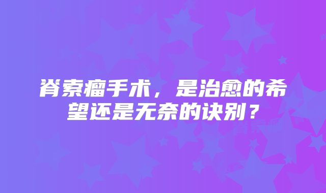 脊索瘤手术，是治愈的希望还是无奈的诀别？