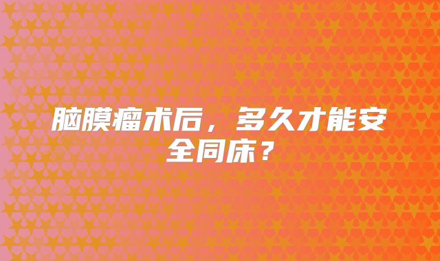脑膜瘤术后，多久才能安全同床？