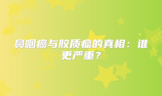鼻咽癌与胶质瘤的真相：谁更严重？