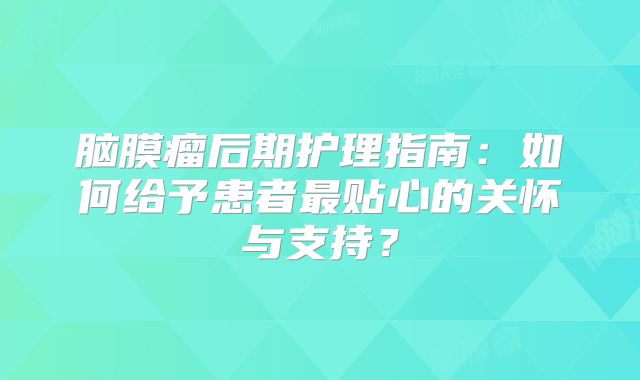脑膜瘤后期护理指南：如何给予患者最贴心的关怀与支持？
