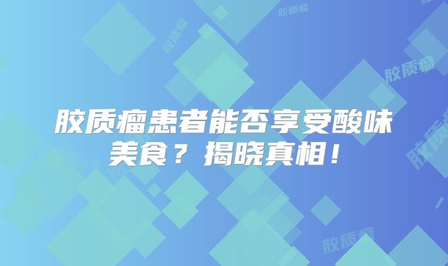 胶质瘤患者能否享受酸味美食？揭晓真相！