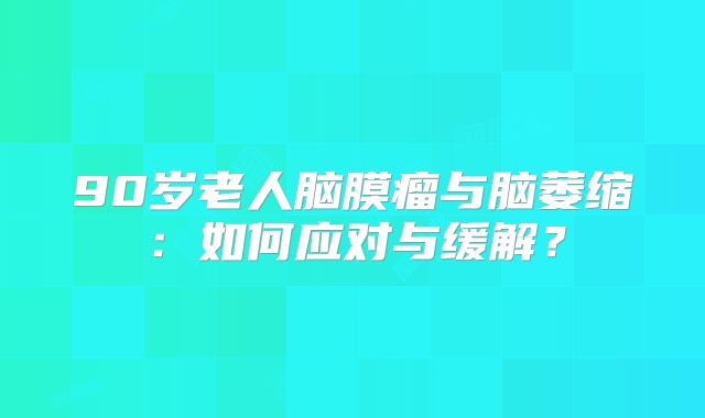 90岁老人脑膜瘤与脑萎缩：如何应对与缓解？