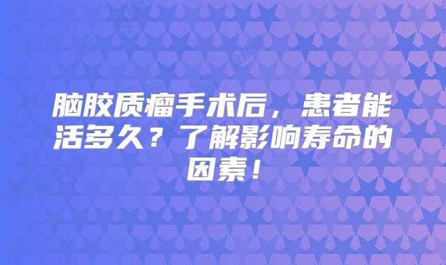 脑胶质瘤手术后，患者能活多久？了解影响寿命的因素！