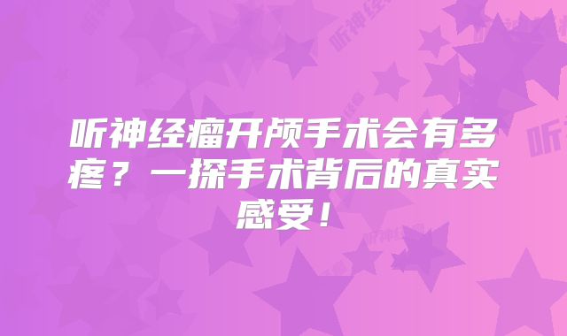 听神经瘤开颅手术会有多疼？一探手术背后的真实感受！