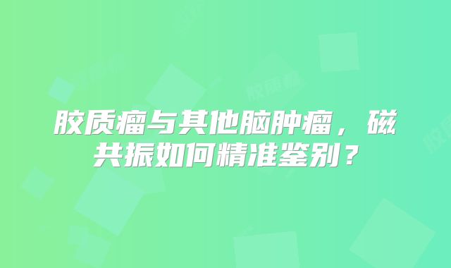 胶质瘤与其他脑肿瘤，磁共振如何精准鉴别？