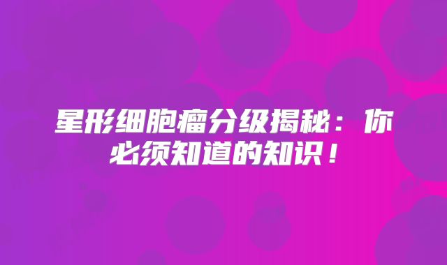 星形细胞瘤分级揭秘：你必须知道的知识！