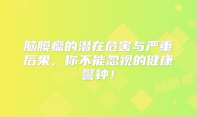 脑膜瘤的潜在危害与严重后果，你不能忽视的健康警钟！