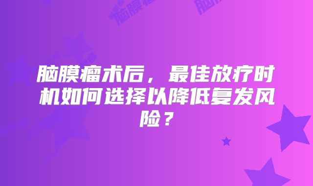 脑膜瘤术后，最佳放疗时机如何选择以降低复发风险？