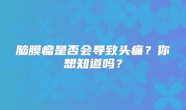 脑膜瘤是否会导致头痛？你想知道吗？