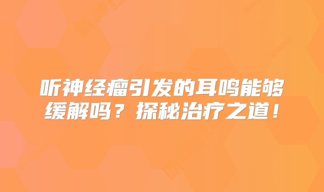 听神经瘤引发的耳鸣能够缓解吗？探秘治疗之道！