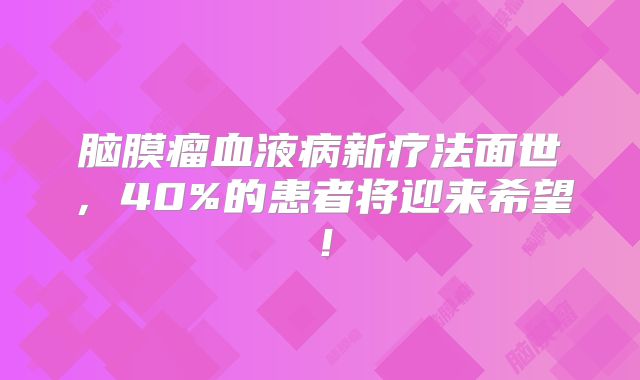 脑膜瘤血液病新疗法面世，40%的患者将迎来希望！