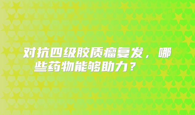对抗四级胶质瘤复发，哪些药物能够助力？  