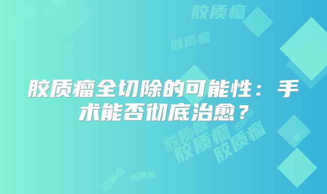 胶质瘤全切除的可能性：手术能否彻底治愈？