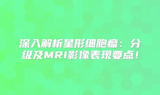 深入解析星形细胞瘤：分级及MRI影像表现要点！