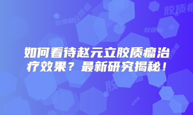 如何看待赵元立胶质瘤治疗效果？最新研究揭秘！