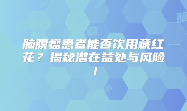 脑膜瘤患者能否饮用藏红花？揭秘潜在益处与风险！