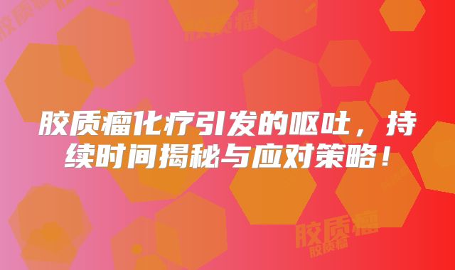 胶质瘤化疗引发的呕吐，持续时间揭秘与应对策略！