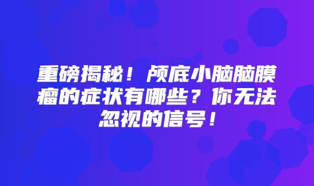 重磅揭秘！颅底小脑脑膜瘤的症状有哪些？你无法忽视的信号！