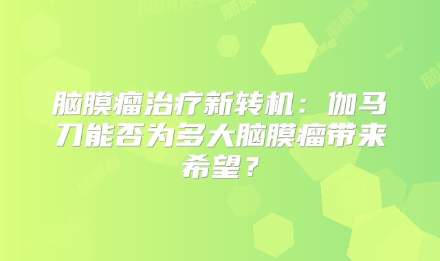 脑膜瘤治疗新转机：伽马刀能否为多大脑膜瘤带来希望？