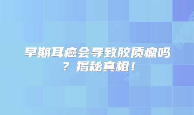 早期耳癌会导致胶质瘤吗？揭秘真相！