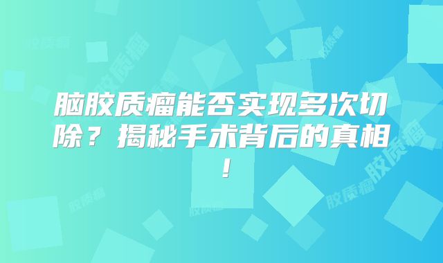 脑胶质瘤能否实现多次切除？揭秘手术背后的真相！
