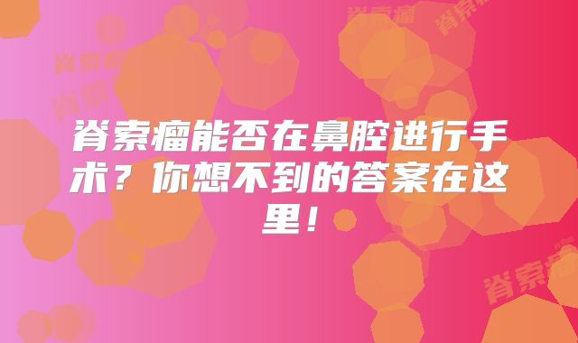 脊索瘤能否在鼻腔进行手术？你想不到的答案在这里！