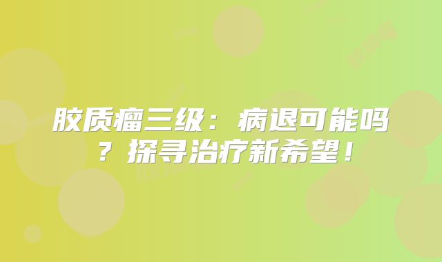 胶质瘤三级：病退可能吗？探寻治疗新希望！