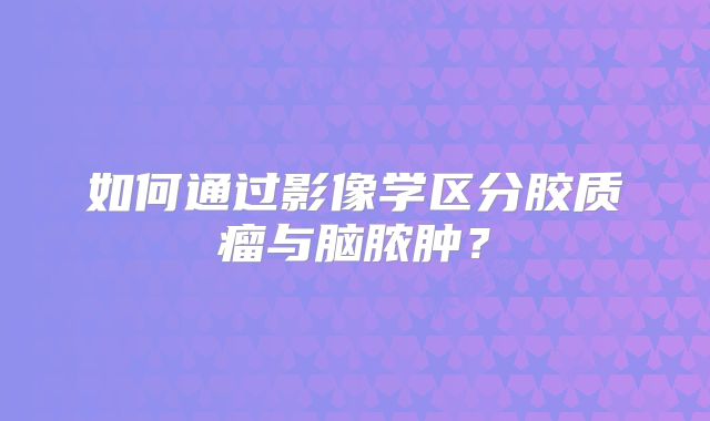 如何通过影像学区分胶质瘤与脑脓肿？
