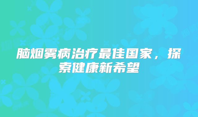 脑烟雾病治疗最佳国家，探索健康新希望
