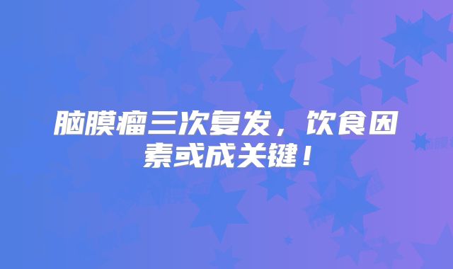 脑膜瘤三次复发，饮食因素或成关键！