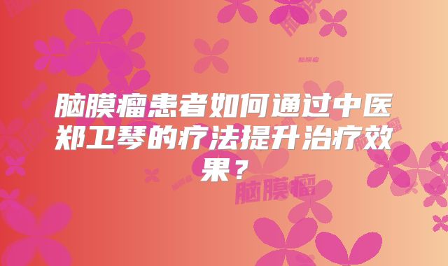 脑膜瘤患者如何通过中医郑卫琴的疗法提升治疗效果？