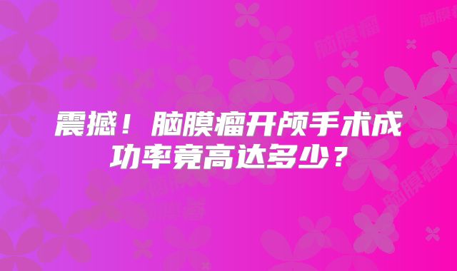 震撼！脑膜瘤开颅手术成功率竟高达多少？