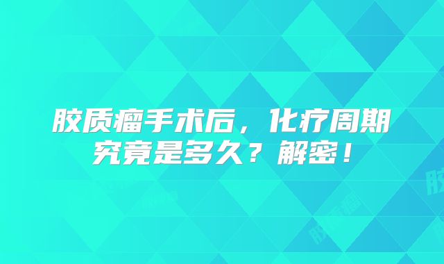 胶质瘤手术后，化疗周期究竟是多久？解密！