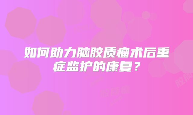 如何助力脑胶质瘤术后重症监护的康复？
