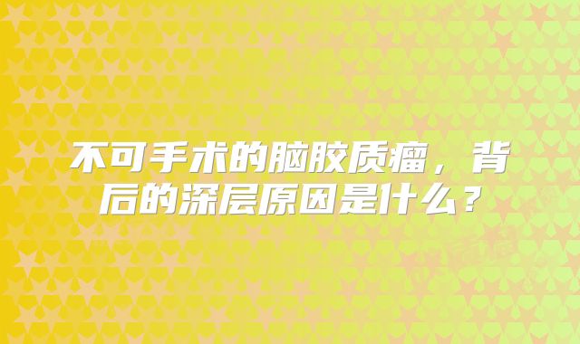 不可手术的脑胶质瘤，背后的深层原因是什么？