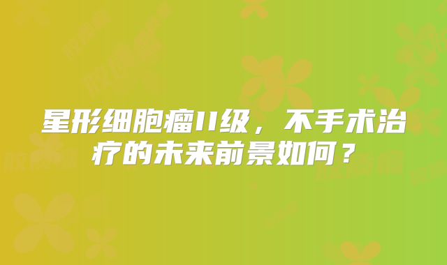 星形细胞瘤II级，不手术治疗的未来前景如何？