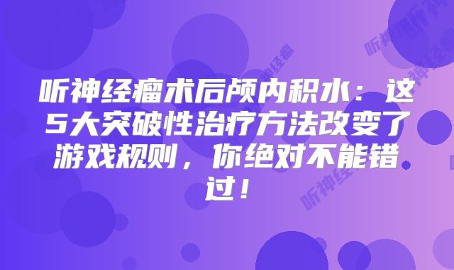 听神经瘤术后颅内积水：这5大突破性治疗方法改变了游戏规则，你绝对不能错过！