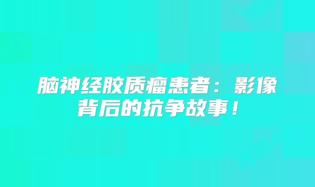 脑神经胶质瘤患者：影像背后的抗争故事！