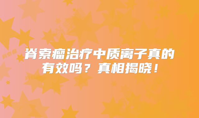 脊索瘤治疗中质离子真的有效吗？真相揭晓！