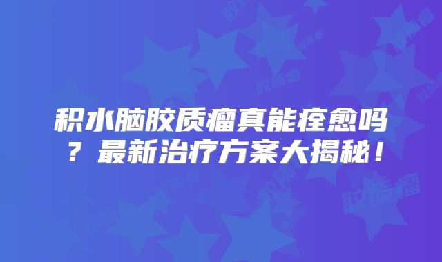 积水脑胶质瘤真能痊愈吗？最新治疗方案大揭秘！