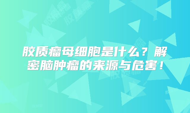 胶质瘤母细胞是什么？解密脑肿瘤的来源与危害！