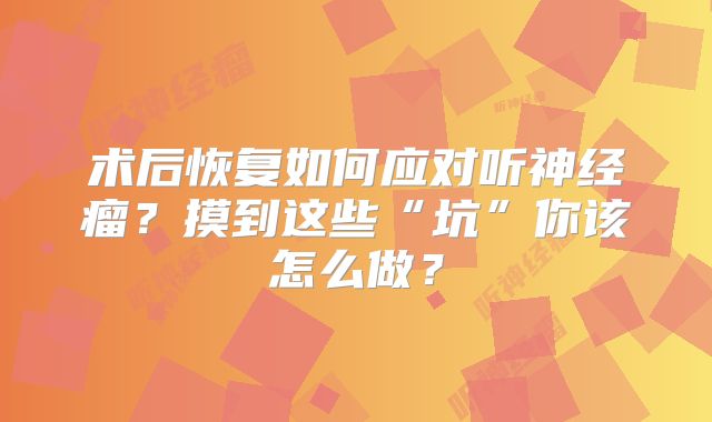 术后恢复如何应对听神经瘤？摸到这些“坑”你该怎么做？