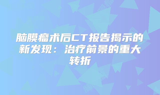 脑膜瘤术后CT报告揭示的新发现：治疗前景的重大转折